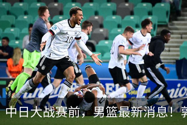 中日大战赛前，男篮最新消息！郭士强确认三人不打，崔永熙胡明轩很关键
